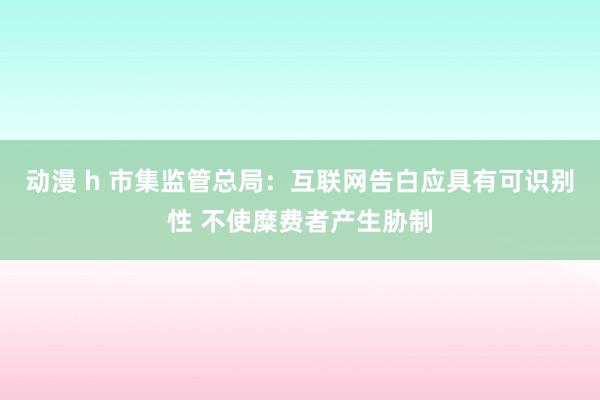 动漫 h 市集监管总局：互联网告白应具有可识别性 不使糜费者产生胁制