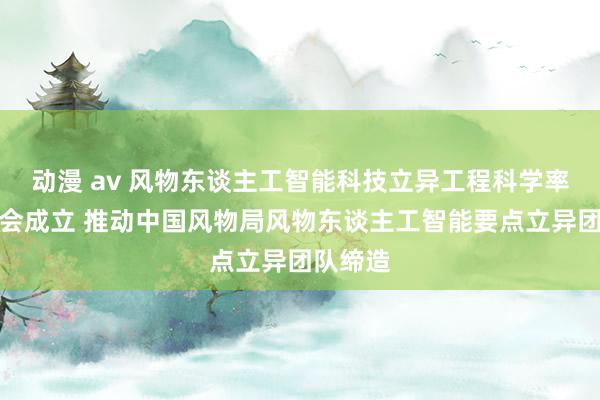 动漫 av 风物东谈主工智能科技立异工程科学率领委员会成立 推动中国风物局风物东谈主工智能要点立异团队缔造