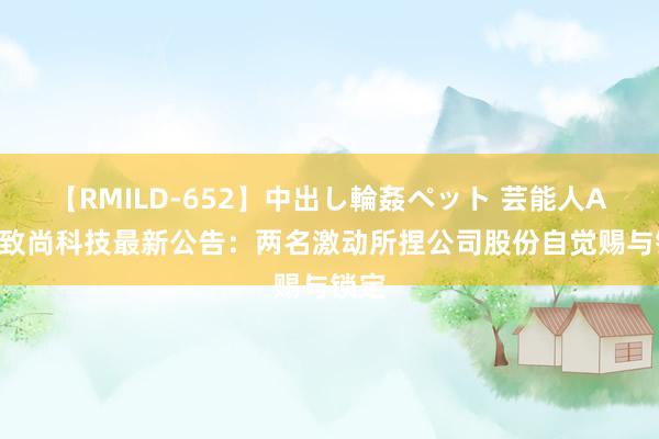 【RMILD-652】中出し輪姦ペット 芸能人AYA 致尚科技最新公告：两名激动所捏公司股份自觉赐与锁定