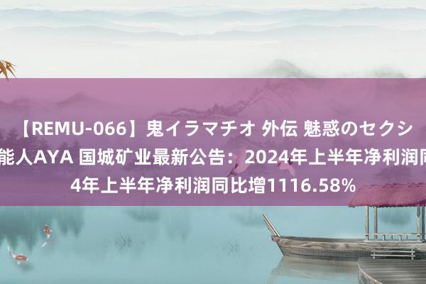 【REMU-066】鬼イラマチオ 外伝 魅惑のセクシーイラマチオ 芸能人AYA 国城矿业最新公告：2024年上半年净利润同比增1116.58%
