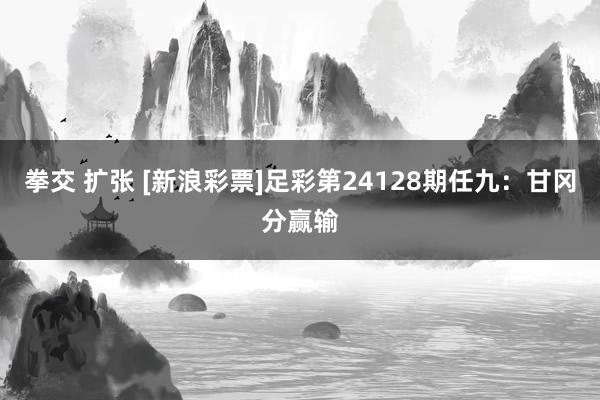 拳交 扩张 [新浪彩票]足彩第24128期任九：甘冈分赢输