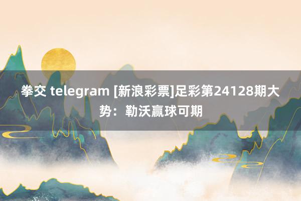 拳交 telegram [新浪彩票]足彩第24128期大势：勒沃赢球可期