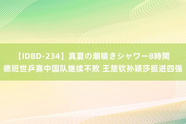 【IDBD-234】真夏の潮噴きシャワー8時間 德班世乒赛中国队继续不败 王楚钦孙颖莎挺进四强