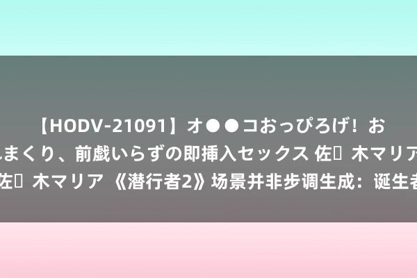 【HODV-21091】オ●●コおっぴろげ！お姉ちゃん 四六時中濡れまくり、前戯いらずの即挿入セックス 佐々木マリア 《潜行者2》场景并非步调生成：诞生者全手工打造