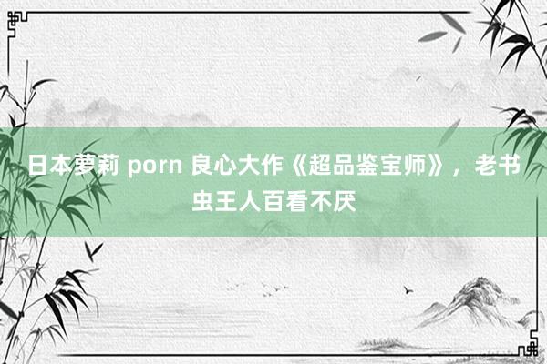 日本萝莉 porn 良心大作《超品鉴宝师》，老书虫王人百看不厌