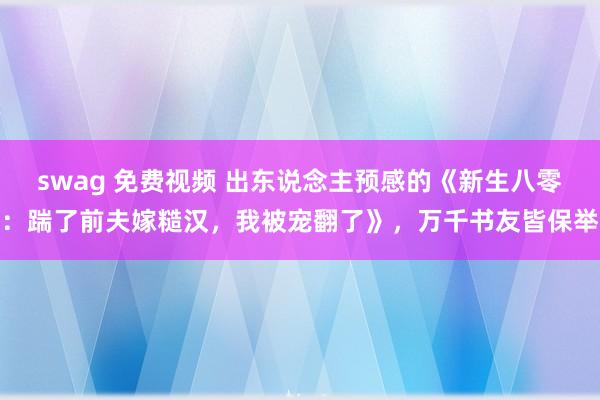 swag 免费视频 出东说念主预感的《新生八零：踹了前夫嫁糙汉，我被宠翻了》，万千书友皆保举