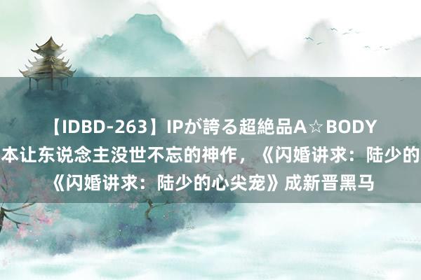 【IDBD-263】IPが誇る超絶品A☆BODYスペシャル8時間 三本让东说念主没世不忘的神作，《闪婚讲求：陆少的心尖宠》成新晋黑马