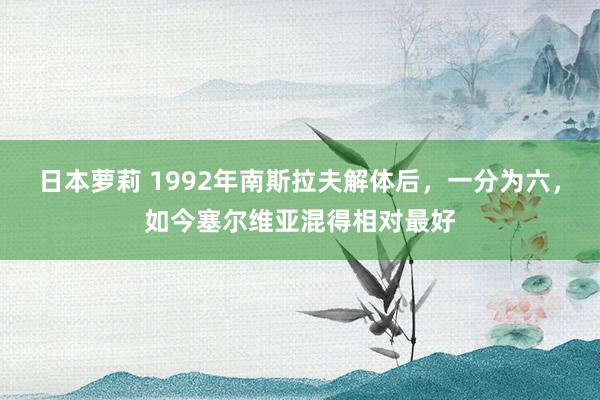 日本萝莉 1992年南斯拉夫解体后，一分为六，如今塞尔维亚混得相对最好