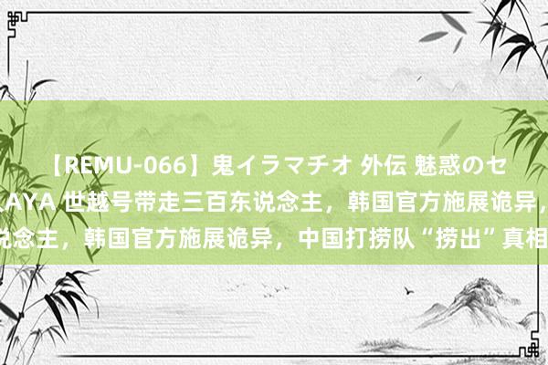 【REMU-066】鬼イラマチオ 外伝 魅惑のセクシーイラマチオ 芸能人AYA 世越号带走三百东说念主，韩国官方施展诡异，中国打捞队“捞出”真相？