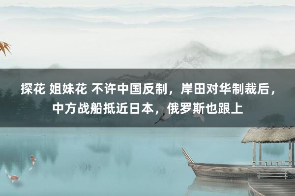 探花 姐妹花 不许中国反制，岸田对华制裁后，中方战船抵近日本，俄罗斯也跟上