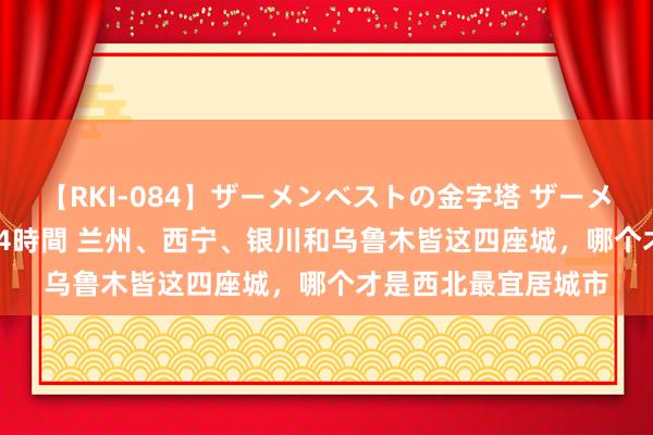 【RKI-084】ザーメンベストの金字塔 ザーメン大好き2000発 24時間 兰州、西宁、银川和乌鲁木皆这四座城，哪个才是西北最宜居城市