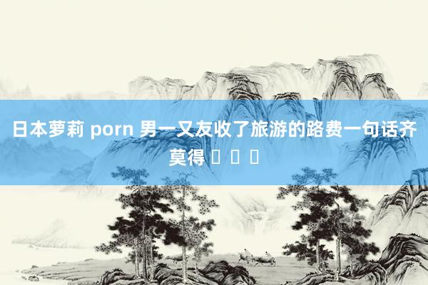 日本萝莉 porn 男一又友收了旅游的路费一句话齐莫得 ​​​