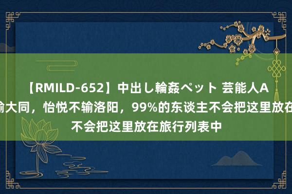 【RMILD-652】中出し輪姦ペット 芸能人AYA 底蕴不输大同，怡悦不输洛阳，99%的东谈主不会把这里放在旅行列表中