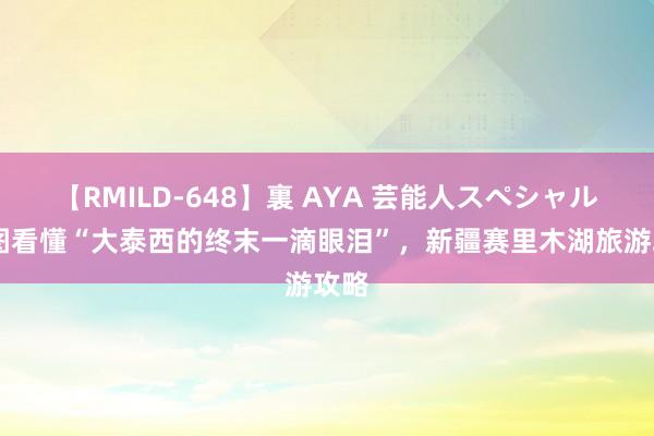 【RMILD-648】裏 AYA 芸能人スペシャル 一图看懂“大泰西的终末一滴眼泪”，新疆赛里木湖旅游攻略