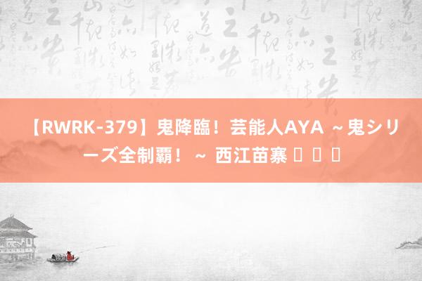 【RWRK-379】鬼降臨！芸能人AYA ～鬼シリーズ全制覇！～ 西江苗寨 ​​​