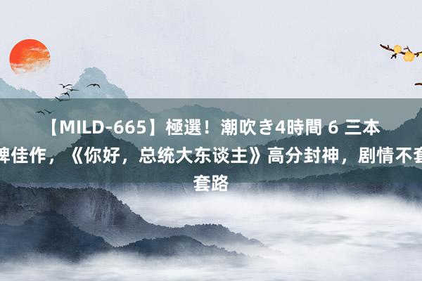 【MILD-665】極選！潮吹き4時間 6 三本口碑佳作，《你好，总统大东谈主》高分封神，剧情不套路