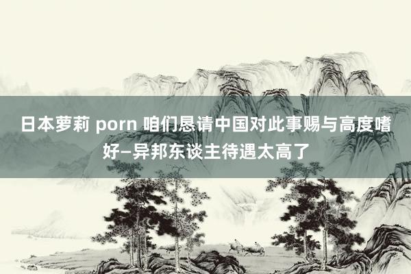 日本萝莉 porn 咱们恳请中国对此事赐与高度嗜好—异邦东谈主待遇太高了