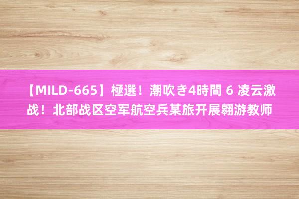 【MILD-665】極選！潮吹き4時間 6 凌云激战！北部战区空军航空兵某旅开展翱游教师