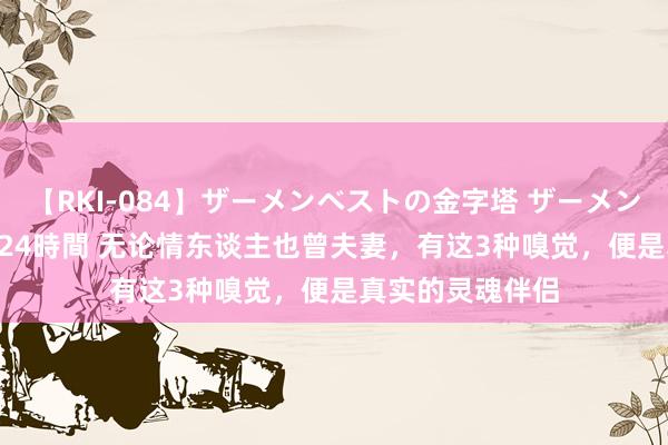 【RKI-084】ザーメンベストの金字塔 ザーメン大好き2000発 24時間 无论情东谈主也曾夫妻，有这3种嗅觉，便是真实的灵魂伴侣