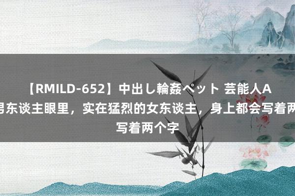 【RMILD-652】中出し輪姦ペット 芸能人AYA 男东谈主眼里，实在猛烈的女东谈主，身上都会写着两个字