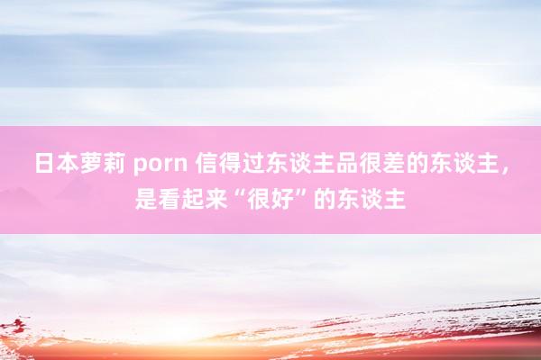 日本萝莉 porn 信得过东谈主品很差的东谈主，是看起来“很好”的东谈主