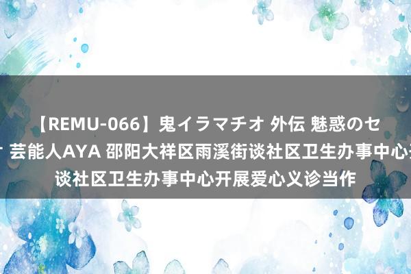 【REMU-066】鬼イラマチオ 外伝 魅惑のセクシーイラマチオ 芸能人AYA 邵阳大祥区雨溪街谈社区卫生办事中心开展爱心义诊当作