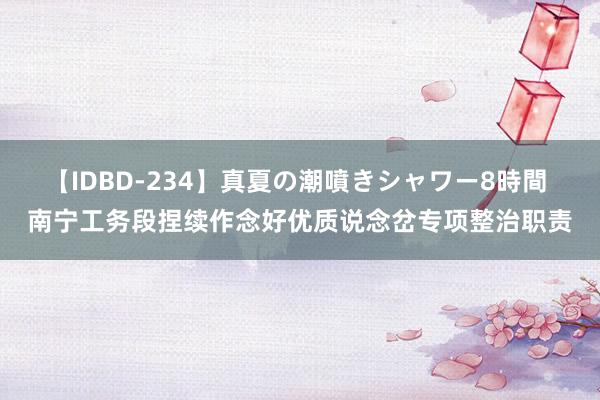 【IDBD-234】真夏の潮噴きシャワー8時間 南宁工务段捏续作念好优质说念岔专项整治职责