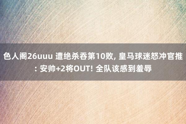 色人阁26uuu 遭绝杀吞第10败, 皇马球迷怒冲官推: 安帅+2将OUT! 全队该感到羞辱